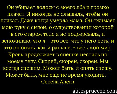 Он убирает волосы с моего лба и громко плачет. Я никогда не слышала, чтобы он плакал. Даже когда умерла мама. Он сжимает мою руку с силой, о существовании которой в его старом теле я не подозревала, и вспоминаю, что я - это все, что у него есть, и что он опять, как и раньше, - весь мой мир. Кровь продолжает в спешке нестись по моему телу. Скорей, скорей, скорей. Мы всегда спешим. Может быть, я опять спешу. Может быть, мне еще не время уходить. - Cecelia Ahern