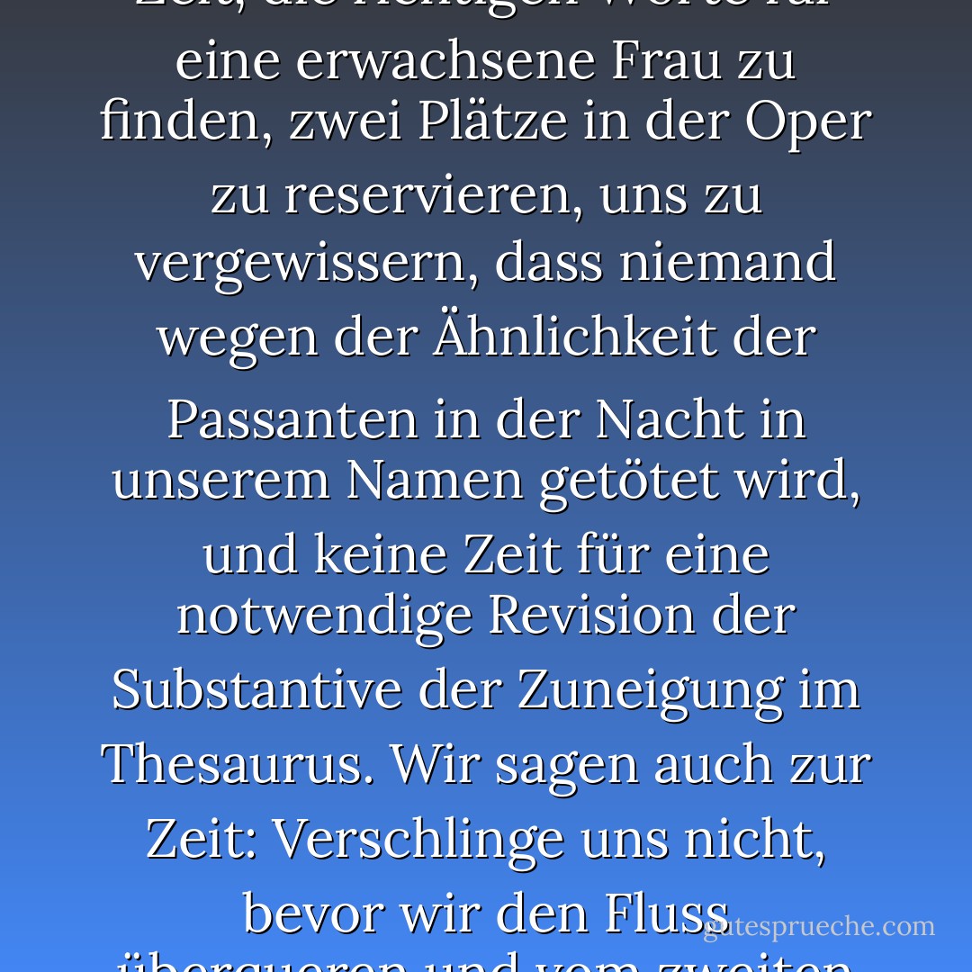Wir begannen ein ungleiches Rennen gegen die Zeit, während er sein Raumschiff mit voller Geschwindigkeit steuerte. Und wir fingen an, auf ihn zu warten: Zeit, warte auf uns! Wir haben in einem Monat eine Verabredung, also keine Eile. Wir haben keine Zeit, die richtigen Worte für eine erwachsene Frau zu finden, zwei Plätze in der Oper zu reservieren, uns zu vergewissern, dass niemand wegen der Ähnlichkeit der Passanten in der Nacht in unserem Namen getötet wird, und keine Zeit für eine notwendige Revision der Substantive der Zuneigung im Thesaurus. Wir sagen auch zur Zeit: Verschlinge uns nicht, bevor wir den Fluss überqueren und vom zweiten Ufer aus auf die Holzbänke schauen, die wir am ersten Ufer zurückgelassen haben, um sie für andere Liebende zu säubern, die uns anschauen werden, wie wir sie anschauen und sagen: Sie waren wie wir, mögen wir wie sie werden. - Mahmoud Darwish<