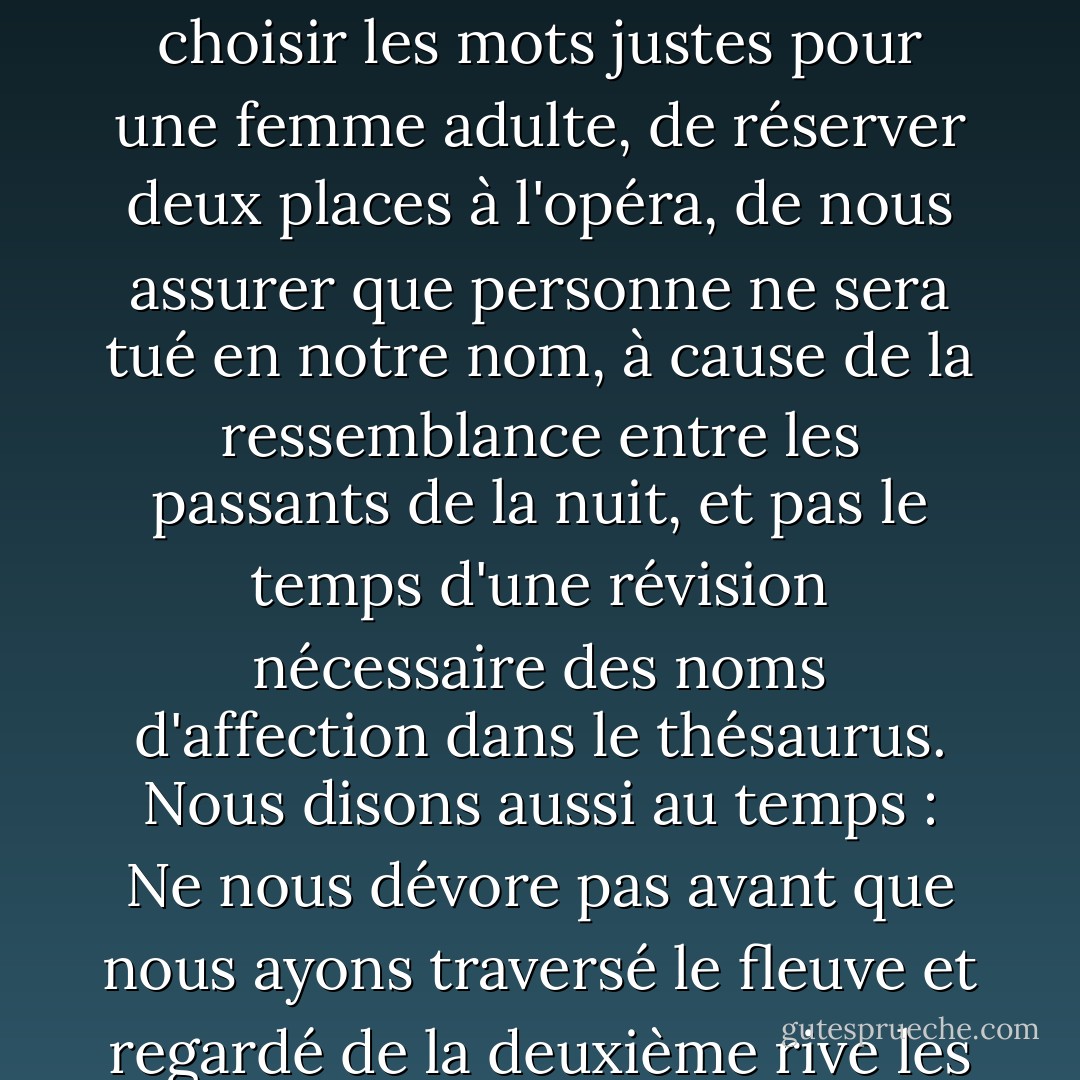 Nous sommes entrés dans une course contre la montre inégale tandis qu'il conduisait son vaisseau spatial à pleine vitesse. Et nous avons commencé à l'attendre : Temps, attends-nous ! Nous avons rendez-vous dans un mois, ne vous pressez pas. Nous n'avons pas le temps de choisir les mots justes pour une femme adulte, de réserver deux places à l'opéra, de nous assurer que personne ne sera tué en notre nom, à cause de la ressemblance entre les passants de la nuit, et pas le temps d'une révision nécessaire des noms d'affection dans le thésaurus. Nous disons aussi au temps : Ne nous dévore pas avant que nous ayons traversé le fleuve et regardé de la deuxième rive les bancs de bois que nous avons laissés derrière nous, sur la première rive, propres pour d'autres amoureux qui nous regarderont comme nous les regardons et diront : Ils étaient comme nous, puissions-nous devenir comme eux. - Mahmoud Darwish