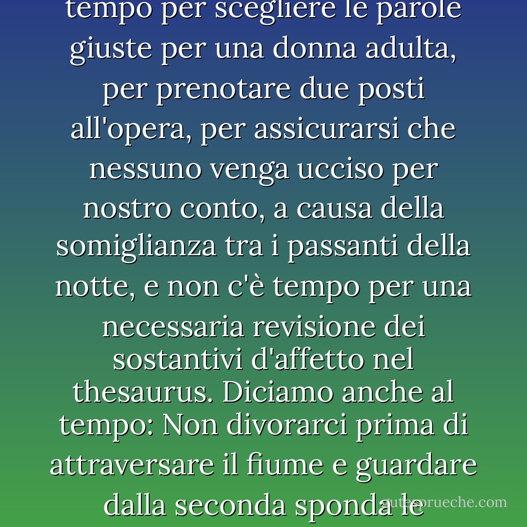 Siamo entrati in una corsa impari contro il tempo mentre lui guidava la sua navicella a tutta velocità. E noi iniziammo ad aspettarlo: Tempo, aspettaci! Abbiamo un appuntamento tra un mese, quindi non avere fretta. Non c'è tempo per scegliere le parole giuste per una donna adulta, per prenotare due posti all'opera, per assicurarsi che nessuno venga ucciso per nostro conto, a causa della somiglianza tra i passanti della notte, e non c'è tempo per una necessaria revisione dei sostantivi d'affetto nel thesaurus. Diciamo anche al tempo: Non divorarci prima di attraversare il fiume e guardare dalla seconda sponda le panchine di legno che abbiamo lasciato indietro, sulla prima sponda, pulite per altri amanti che ci guarderanno come noi guardiamo loro e diremo: Erano come noi, possiamo diventare come loro. - Mahmoud Darwish