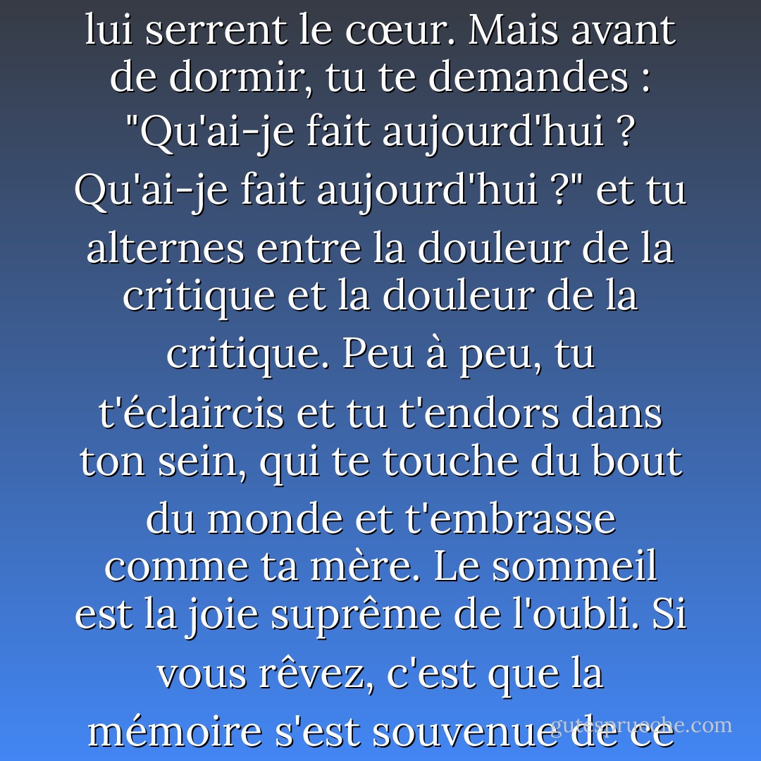 Le dormeur ne vieillit pas dans le sommeil, il n'a pas peur, il n'entend pas de nouvelles qui lui serrent le cœur. Mais avant de dormir, tu te demandes : "Qu'ai-je fait aujourd'hui ? Qu'ai-je fait aujourd'hui ?" et tu alternes entre la douleur de la critique et la douleur de la critique. Peu à peu, tu t'éclaircis et tu t'endors dans ton sein, qui te touche du bout du monde et t'embrasse comme ta mère. Le sommeil est la joie suprême de l'oubli. Si vous rêvez, c'est que la mémoire s'est souvenue de ce qu'elle avait oublié du mystérieux. - Mahmoud Darwish