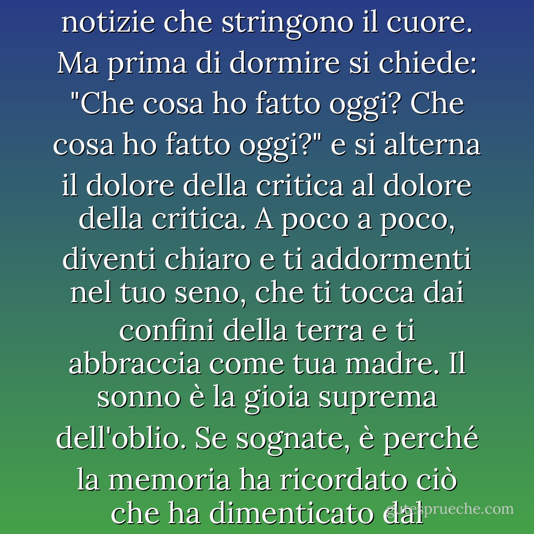 Il dormiente non invecchia nel sonno, né teme, né sente notizie che stringono il cuore. Ma prima di dormire si chiede: "Che cosa ho fatto oggi? Che cosa ho fatto oggi?" e si alterna il dolore della critica al dolore della critica. A poco a poco, diventi chiaro e ti addormenti nel tuo seno, che ti tocca dai confini della terra e ti abbraccia come tua madre. Il sonno è la gioia suprema dell'oblio. Se sognate, è perché la memoria ha ricordato ciò che ha dimenticato dal misterioso. - Mahmoud Darwish