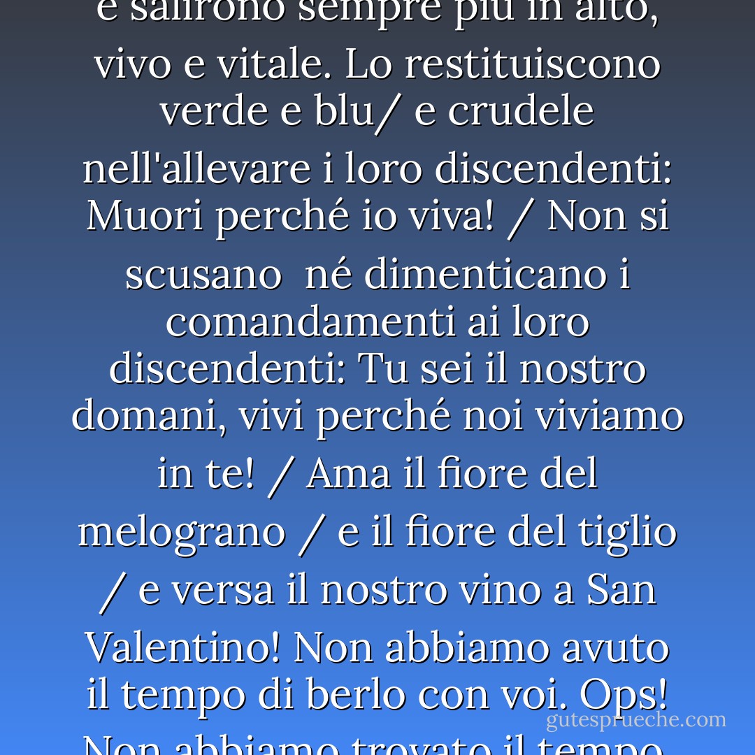 Vidi i martiri in piedi, ognuno sulla sua stella, felici della speranza che davano ai morti viventi.<br /><br /><br />E tu vedesti Vidi un paese che i martiri indossarono e salirono sempre più in alto, vivo e vitale. Lo restituiscono verde e blu/<br />e crudele nell'allevare i loro discendenti: Muori perché io viva! / Non si scusano<br /> né dimenticano i comandamenti ai loro discendenti: Tu sei il nostro domani, vivi perché noi viviamo in te! / Ama il fiore del melograno / e il fiore del tiglio / e versa il nostro vino a San Valentino! Non abbiamo avuto il tempo di berlo con voi. Ops! Non abbiamo trovato il tempo. Non dimenticate di trovare il tempo per celebrare l'amore e vendicare l'amore per noi e per voi! - Mahmoud Darwish