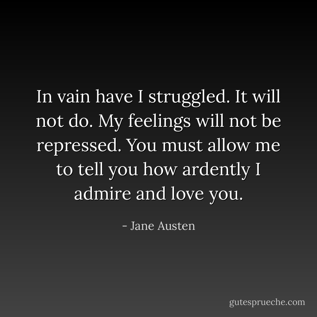 In vain have I struggled. It will not do. My feelings will not be repressed. You must allow me to tell you how ardently I admire and love you. - Jane Austen