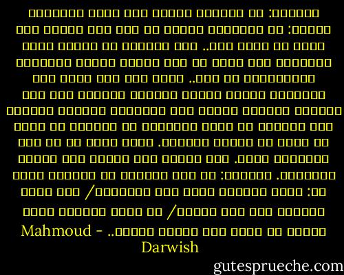 وسألتك: لم تعرفْ، إذاً، كيف تحب؟ فأدهشني قولكَ: ما الحبُّ؟ كأنني لم أحب إلا عندما كان يخيل لي أنني أحب.. كأن تخطفني من نافذة قطار تلويحةُ يد، ربما لم تكن مرسلة إليّ، فأولتها وقبّلتُها عن بعد.. وكأن أرى على مدخل دار السينما فتاةً تنتظر أحداً، فأتخيل أني ذاك الأحد، وأختار مقعدي إلى جوارها، وأراني وأراها على الشاشة في مشهد عاطفيّ، لا يعنيني أن أفرح أو أحزن من نهاية الفيلم. فأنا أبحث في ما بعد النهاية عنها. ولا أجدها إلى جواري منذ أنزلت الستارة. وسألتك: هل كنت تمثِّل يا صاحبي؟ قلتَ لي: كنتُ أخترعُ الحب عند الضرورة/ حين أسير وحيداً على ضفة النهر/ أو كلما ارتفعت نسبة الملح في جسدي كنت أخترع النهر.. - Mahmoud Darwish