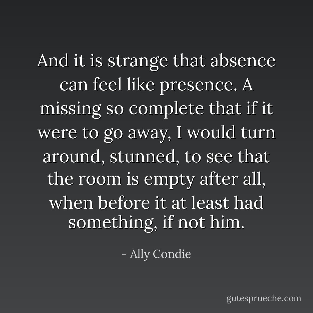 And it is strange that absence can feel like presence. A missing so complete that if it were to go away, I would turn around, stunned, to see that the room is empty after all, when before it at least had something, if not him. - Ally Condie