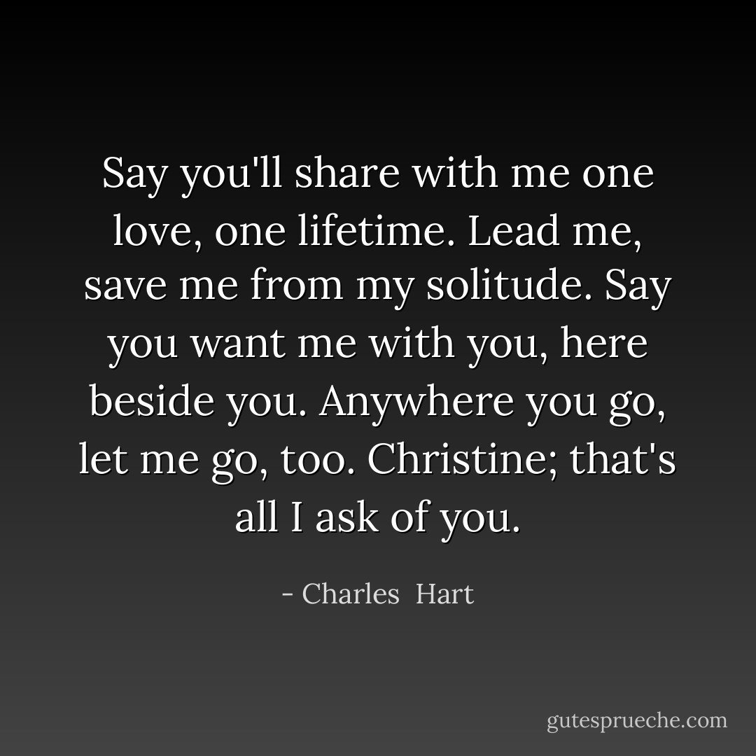 Say you'll share with me one love, one lifetime. Lead me, save me from my solitude. Say you want me with you, here beside you. Anywhere you go, let me go, too. Christine; that's all I ask of you. - Charles  Hart