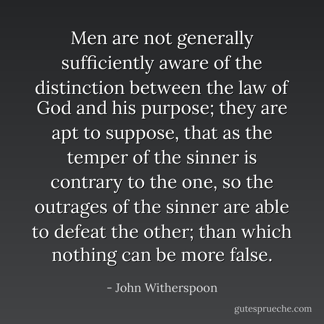 Men are not generally sufficiently aware of the distinction between the law of God and his purpose; they are apt to suppose, that as the temper of the sinner is contrary to the one, so the outrages of the sinner are able to defeat the other; than which nothing can be more false. - John Witherspoon