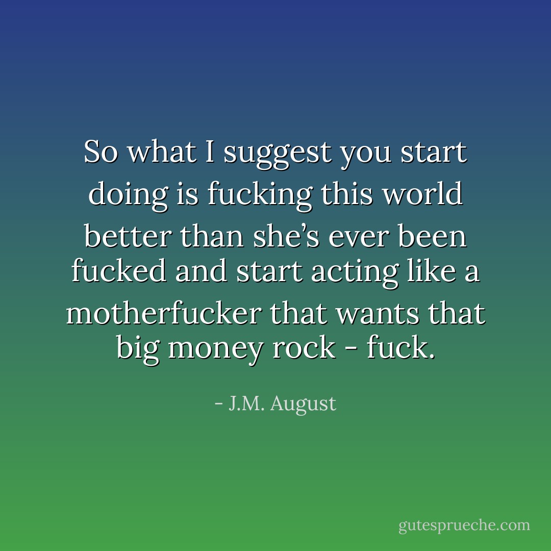 So what I suggest you start doing is fucking this world better than she’s ever been fucked and start acting like a motherfucker that wants that big money rock - fuck. - J.M. August