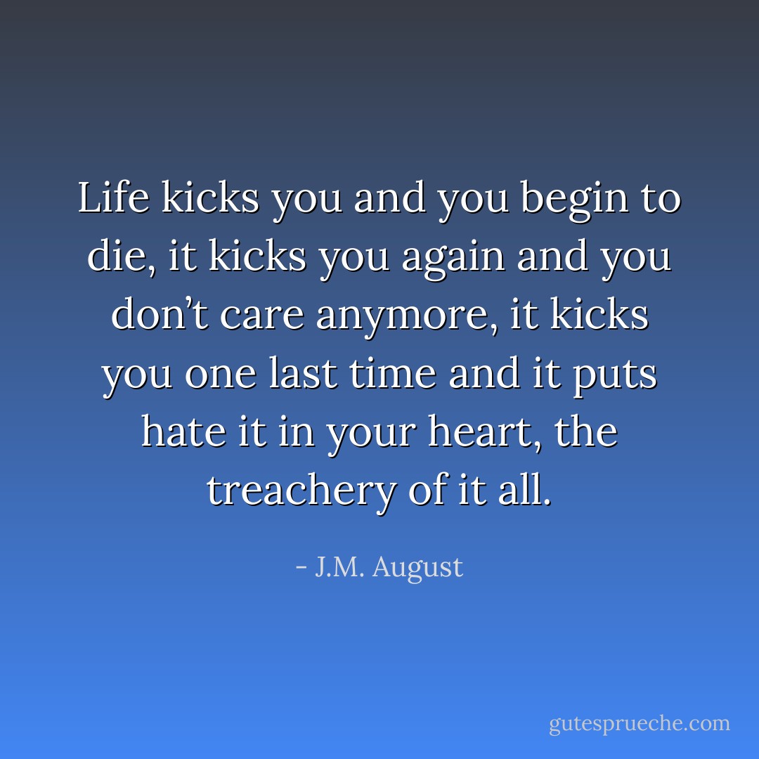 Life kicks you and you begin to die, it kicks you again and you don’t care anymore, it kicks you one last time and it puts hate it in your heart, the treachery of it all. - J.M. August