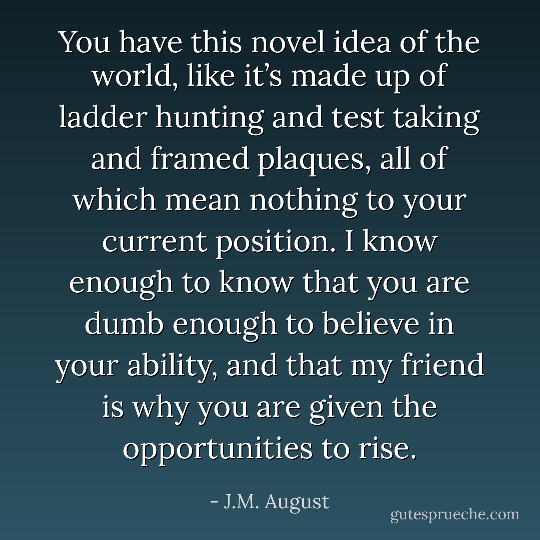 You have this novel idea of the world, like it’s made up of ladder hunting and test taking and framed plaques, all of which mean nothing to your current position. I know enough to know that you are dumb enough to believe in your ability, and that my friend is why you are given the opportunities to rise. - J.M. August