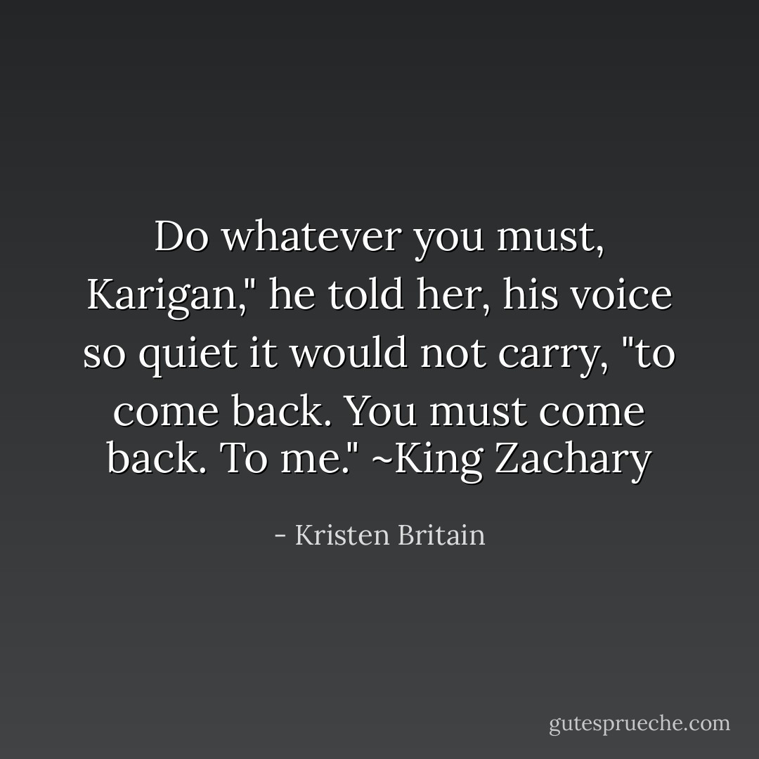 Do whatever you must, Karigan," he told her, his voice so quiet it would not carry, "to come back. You must come back. To me." ~King Zachary - Kristen Britain