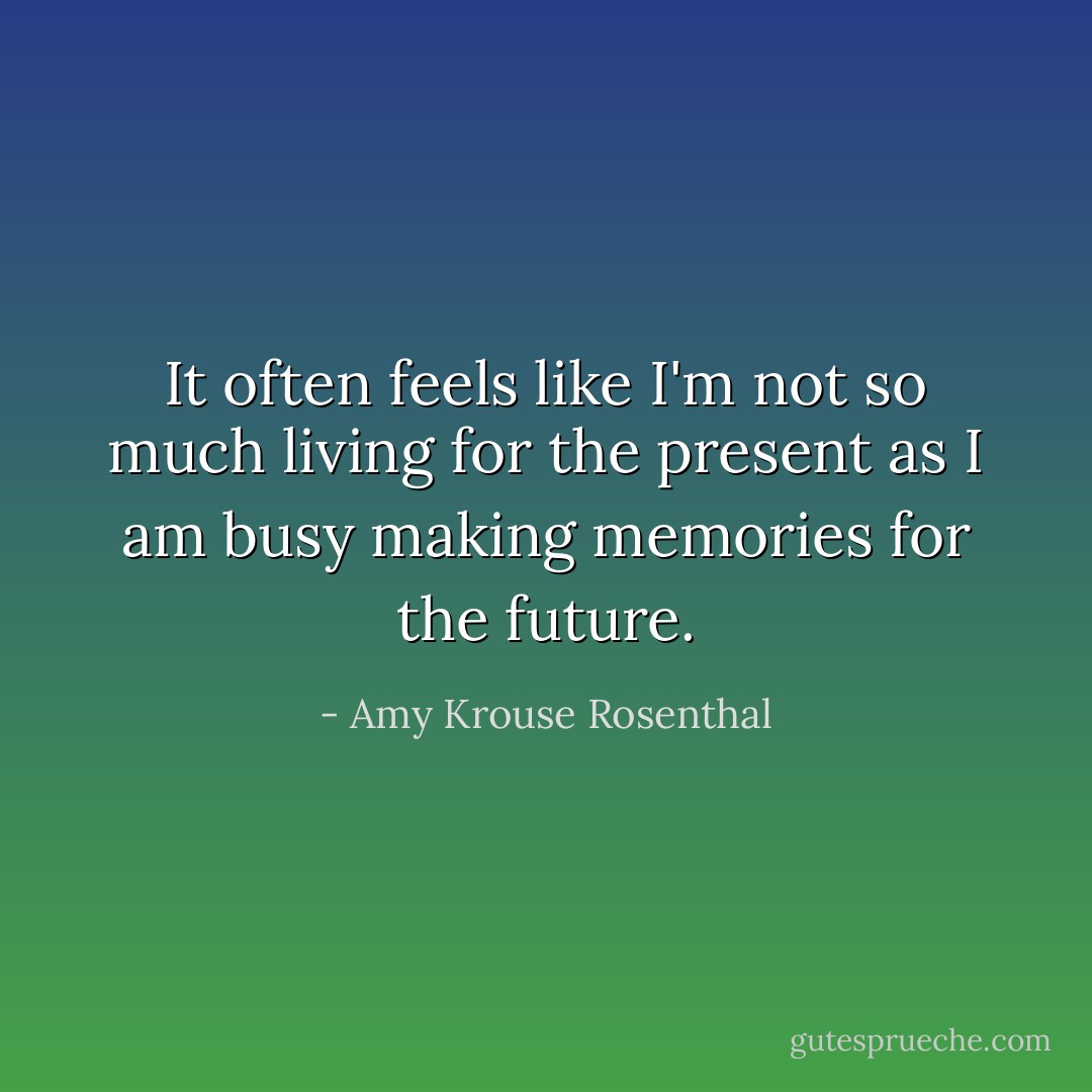 It often feels like I'm not so much living for the present as I am busy making memories for the future. - Amy Krouse Rosenthal