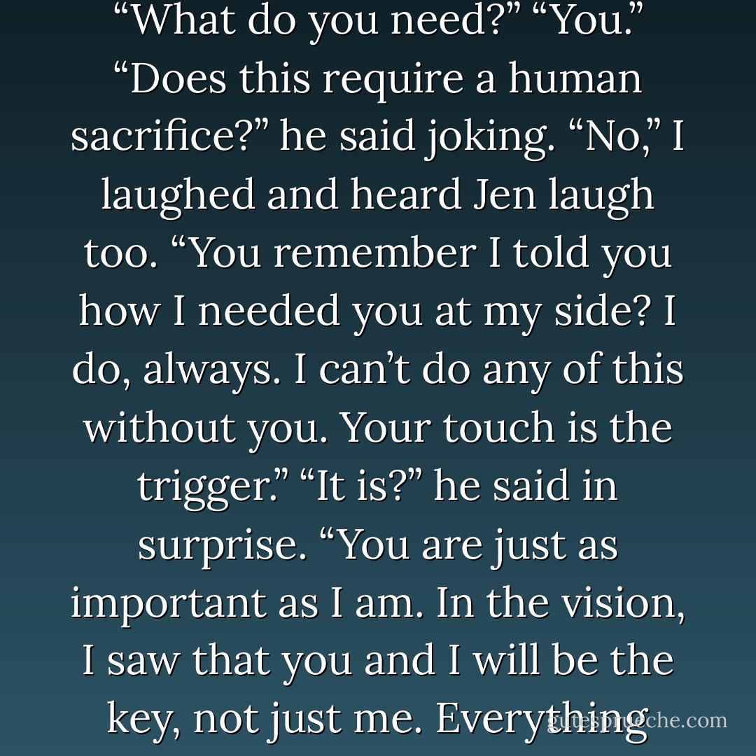 Caleb,” I called and looked at him. “I need you.” He looked surprised as he came forward. “What do you need?” “You.” “Does this require a human sacrifice?” he said joking. “No,” I laughed and heard Jen laugh too. “You remember I told you how I needed you at my side? I do, always. I can’t do any of this without you. Your touch is the trigger.” “It is?” he said in surprise. “You are just as important as I am. In the vision, I saw that you and I will be the key, not just me. Everything we’ll accomplish, we’ll do it together or not at all. - Shelly Crane