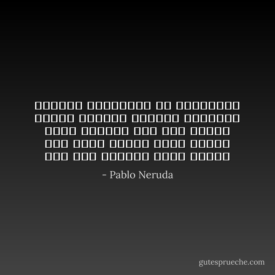 حُب، حبّه وحبها،<br />فإذا ذهبا، أين يذهب الحب؟<br />أمس، بالأمس سألت عيوني،<br />متى يرى أحدنا الآخر؟<br />وعندما تغيران المنظر،<br />فبيدين عاريتين، أم بقفازين؟ - Pablo Neruda