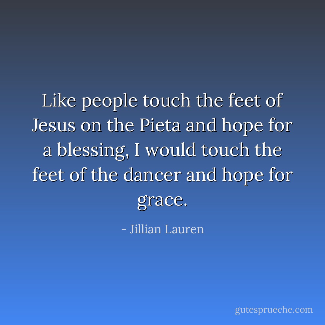 Like people touch the feet of Jesus on the Pieta and hope for a blessing, I would touch the feet of the dancer and hope for grace. - Jillian Lauren