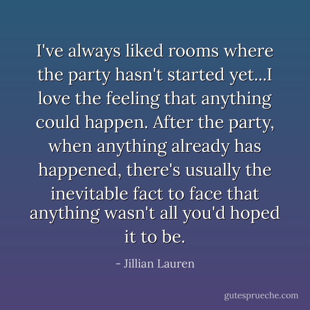 I've always liked rooms where the party hasn't started yet...I love the feeling that anything could happen. After the party, when anything already has happened, there's usually the inevitable fact to face that anything wasn't all you'd hoped it to be. - Jillian Lauren