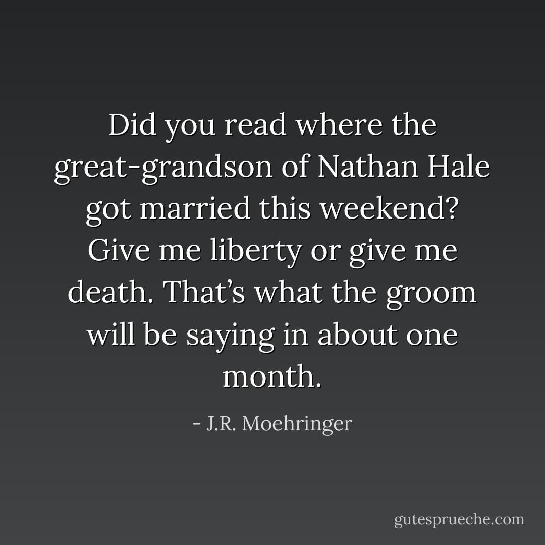 Did you read where the great-grandson of Nathan Hale got married this weekend? Give me liberty or give me death. That’s what the groom will be saying in about one month. - J.R. Moehringer