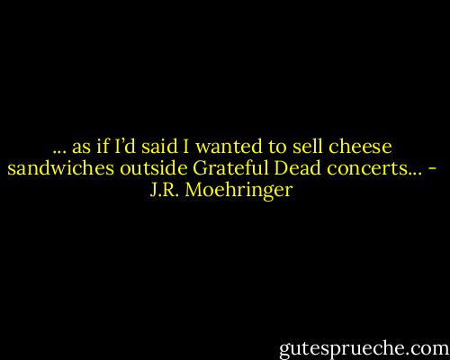 ... as if I’d said I wanted to sell cheese sandwiches outside Grateful<br />Dead concerts... - J.R. Moehringer