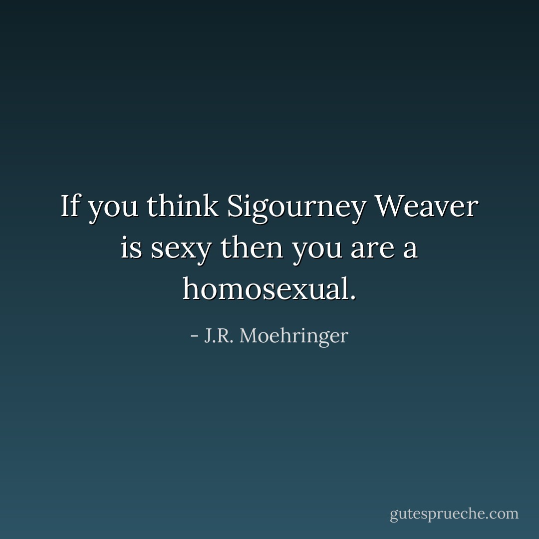 If you think Sigourney Weaver is<br />sexy then you are a homosexual. - J.R. Moehringer