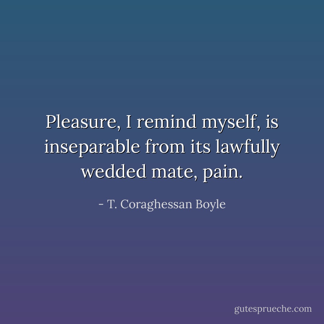 Pleasure, I remind myself, is inseparable from its lawfully wedded mate, pain. - T. Coraghessan Boyle