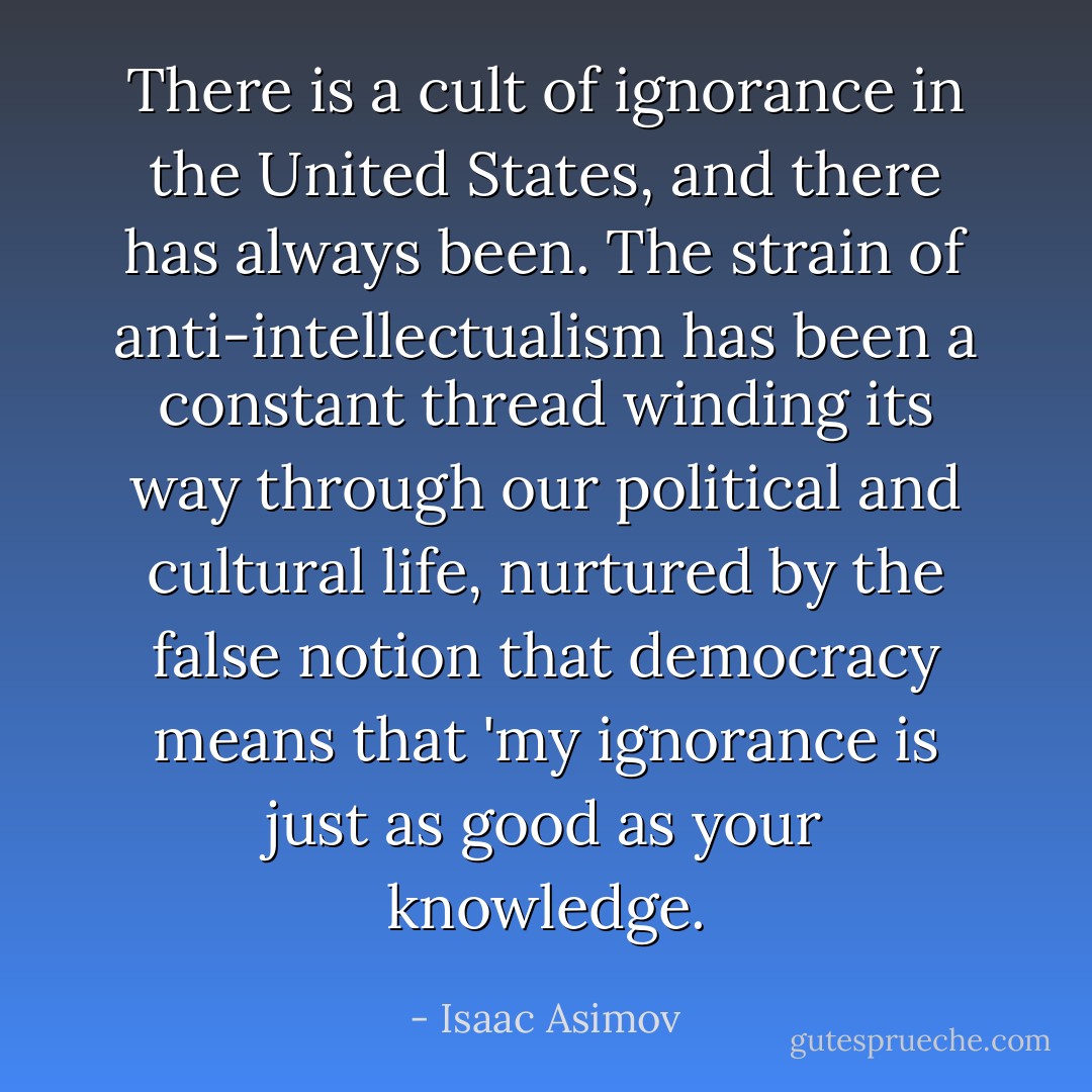 There is a cult of ignorance in the United States, and there has always been. The strain of anti-intellectualism has been a constant thread winding its way through our political and cultural life, nurtured by the false notion that democracy means that 'my ignorance is just as good as your knowledge. - Isaac Asimov