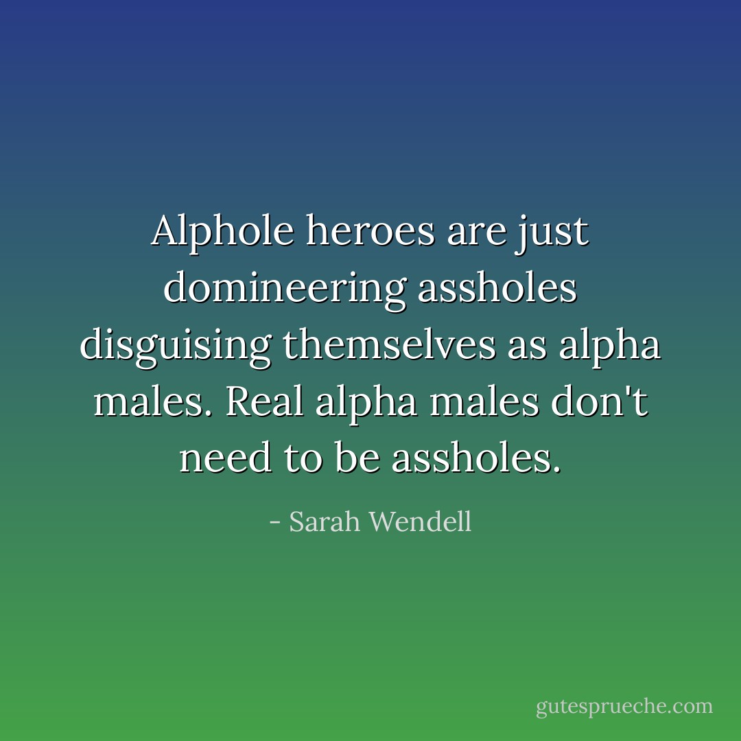 Alphole heroes are just domineering assholes disguising themselves as alpha males. Real alpha males don't need to be assholes. - Sarah Wendell