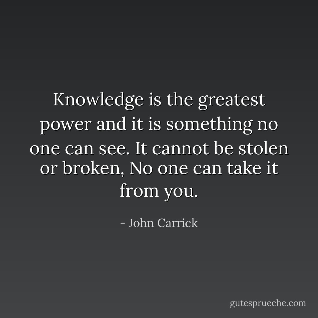 Knowledge is the greatest power and it is something no one can see. It cannot be stolen or broken, No one can take it from you. - John Carrick