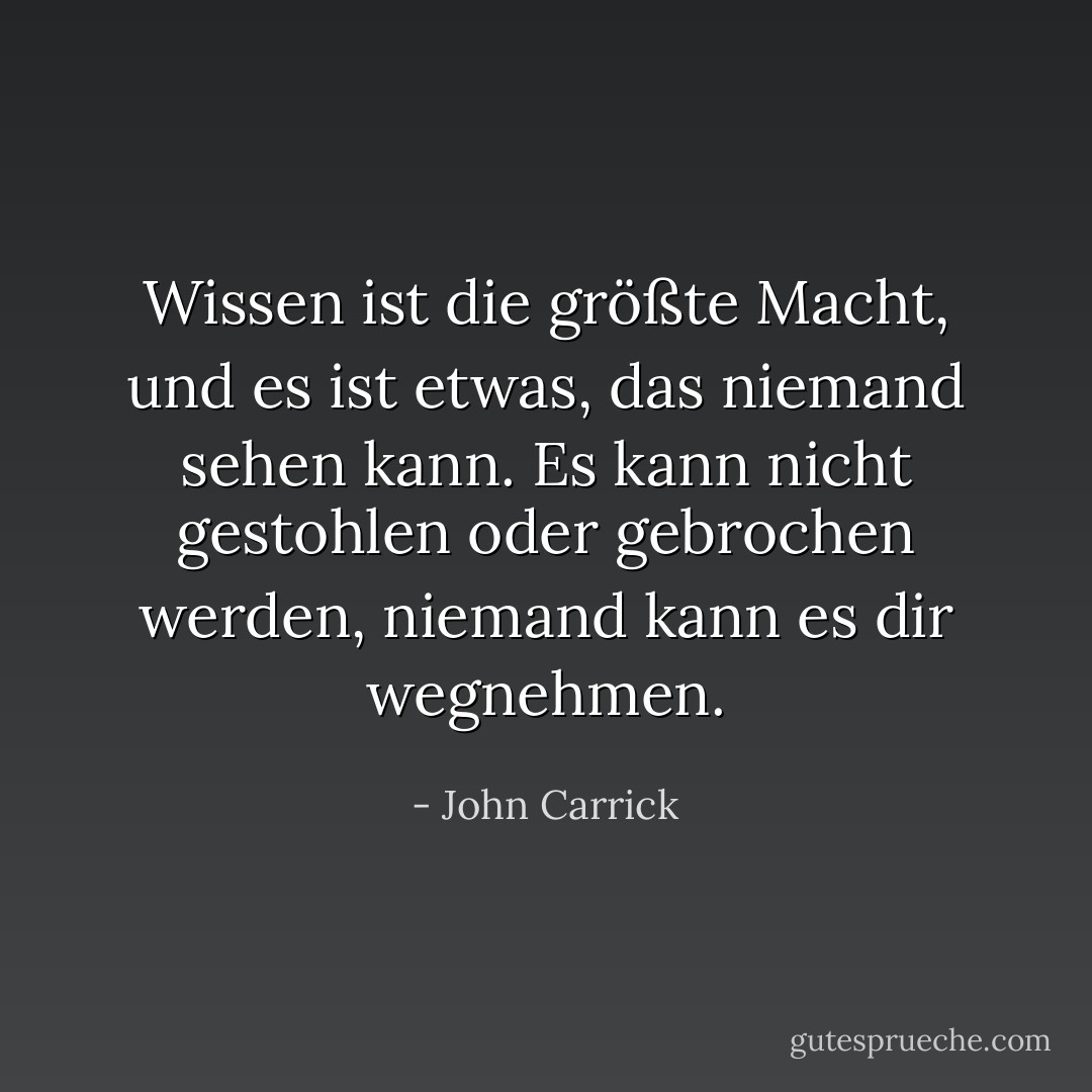 Wissen ist die größte Macht, und es ist etwas, das niemand sehen kann. Es kann nicht gestohlen oder gebrochen werden, niemand kann es dir wegnehmen. - John Carrick<