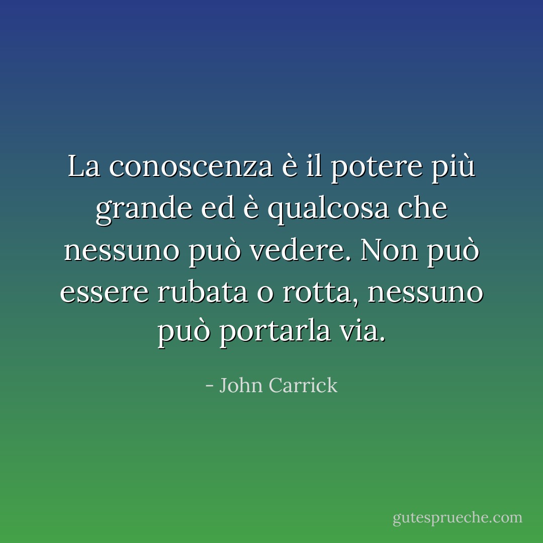La conoscenza è il potere più grande ed è qualcosa che nessuno può vedere. Non può essere rubata o rotta, nessuno può portarla via. - John Carrick