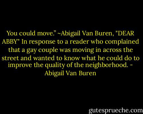 You could move.”<br />~Abigail Van Buren, "DEAR ABBY" In response to a reader who complained that a gay couple was moving in across the street and wanted to know what he could do to improve the quality of the neighborhood. - Abigail Van Buren