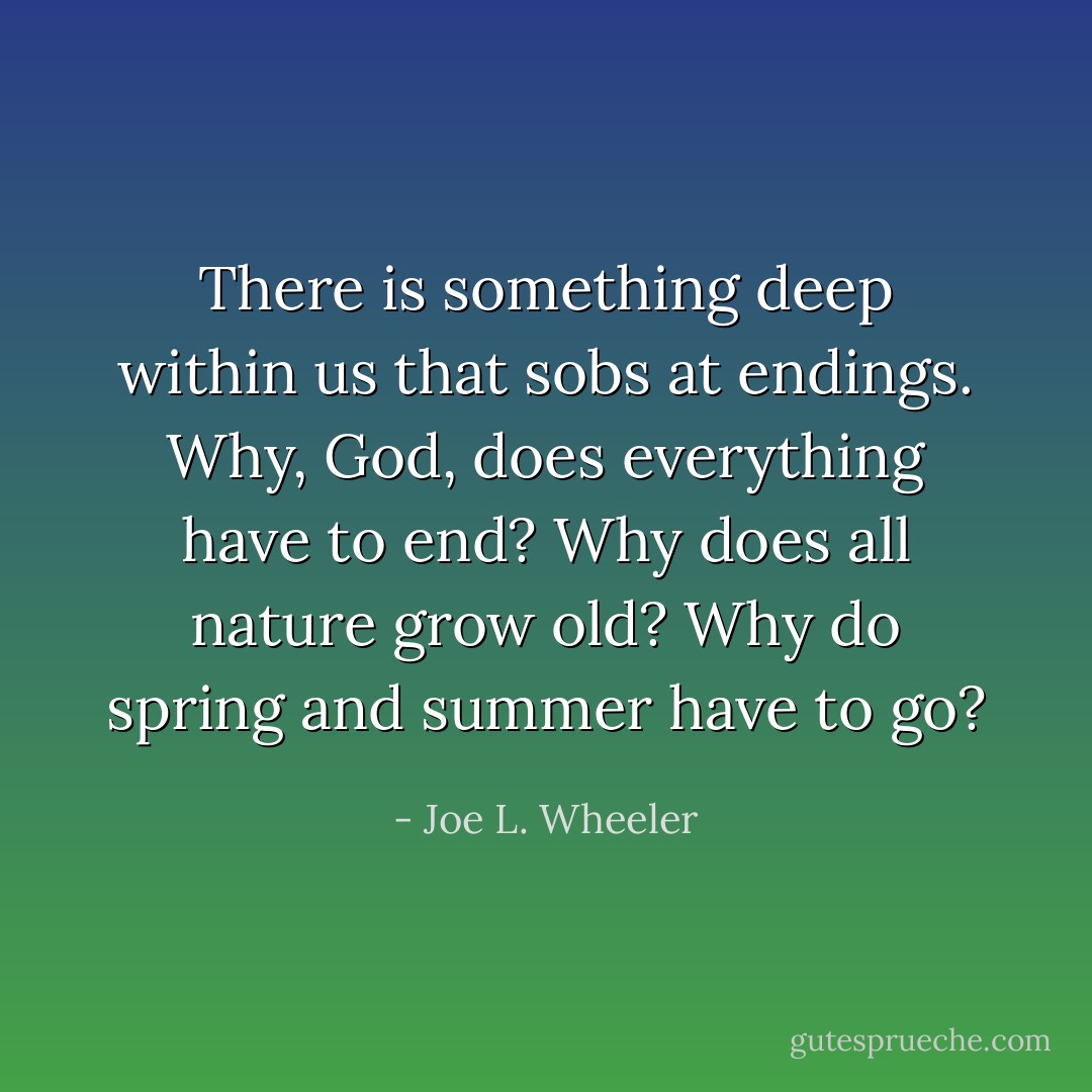There is something deep within us that sobs at endings. Why, God, does everything have to end? Why does all nature grow old? Why do spring and summer have to go? - Joe L. Wheeler