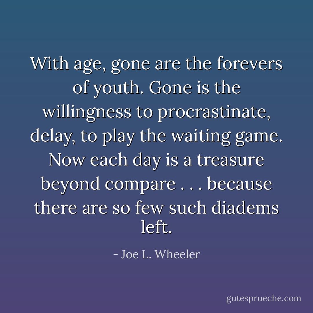 With age, gone are the forevers of youth. Gone is the willingness to procrastinate, delay, to play the waiting game. Now each day is a treasure beyond compare . . . because there are so few such diadems left. - Joe L. Wheeler