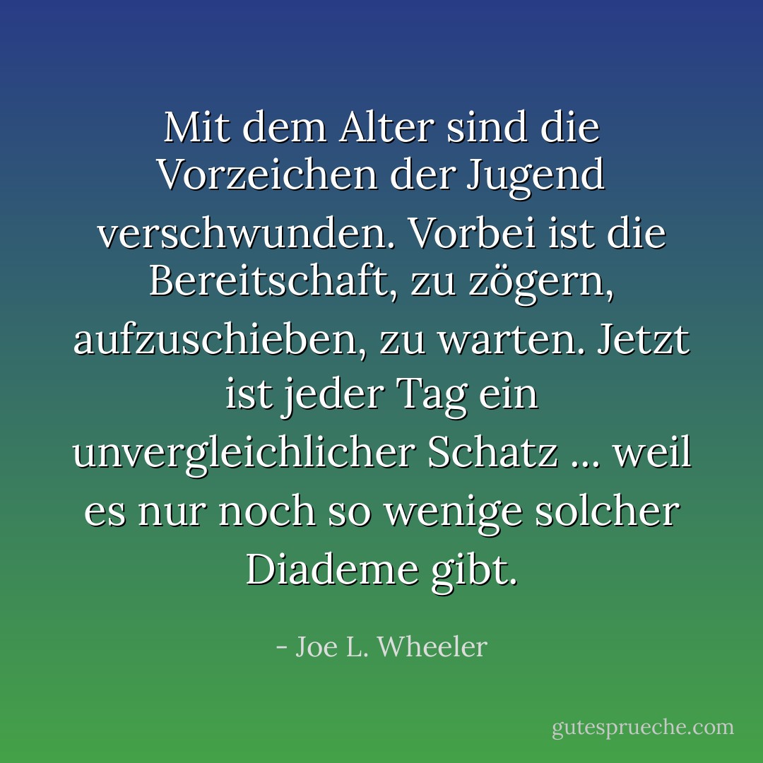 Mit dem Alter sind die Vorzeichen der Jugend verschwunden. Vorbei ist die Bereitschaft, zu zögern, aufzuschieben, zu warten. Jetzt ist jeder Tag ein unvergleichlicher Schatz ... weil es nur noch so wenige solcher Diademe gibt. - Joe L. Wheeler<