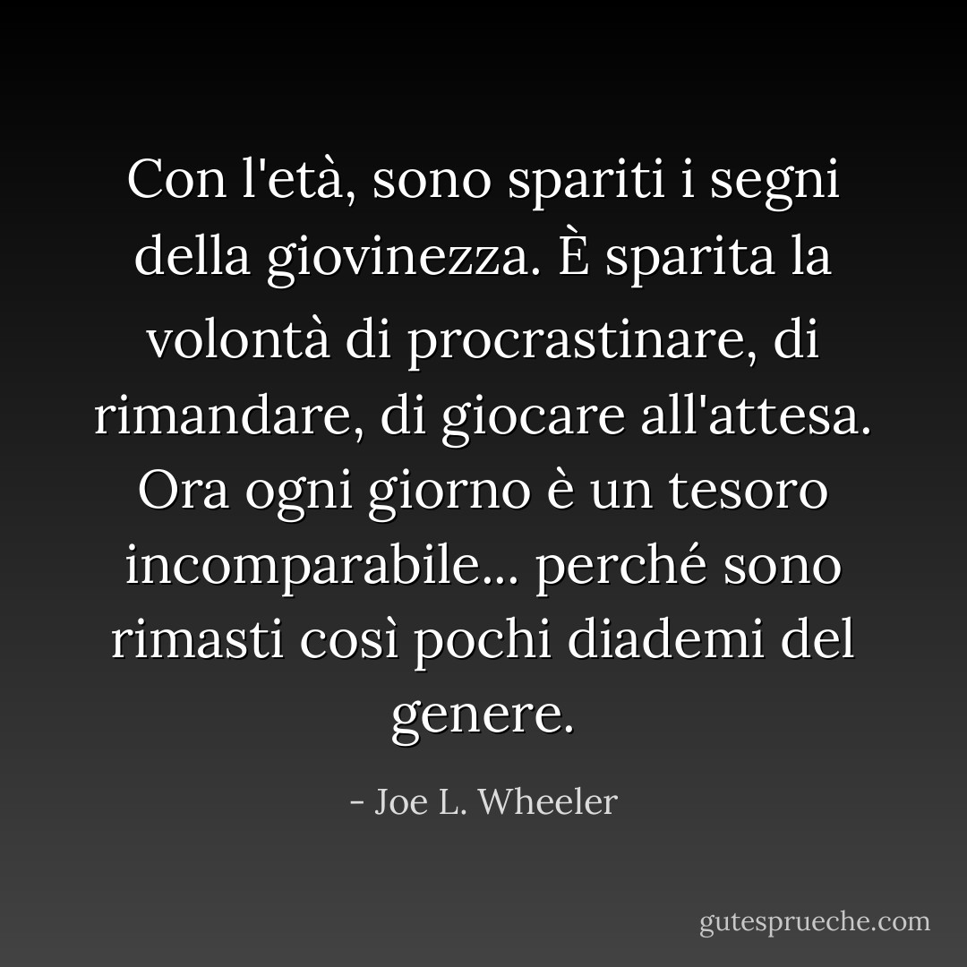Con l'età, sono spariti i segni della giovinezza. È sparita la volontà di procrastinare, di rimandare, di giocare all'attesa. Ora ogni giorno è un tesoro incomparabile... perché sono rimasti così pochi diademi del genere. - Joe L. Wheeler