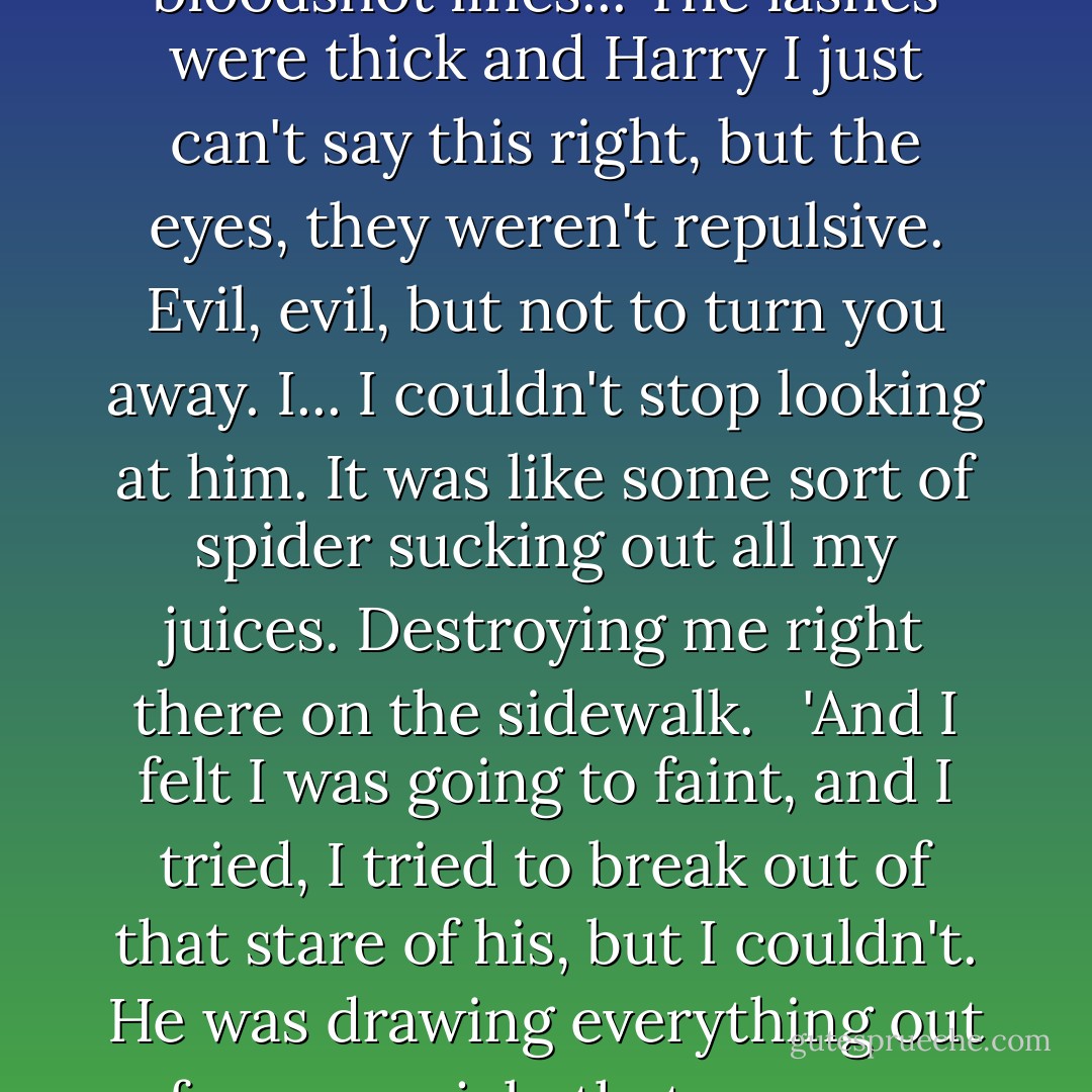 I don't know that he said a thing. He smelled strange, I noticed that right away, not rotten like you and Roticella said, more complicated, like an apple that the wasps are flying around, musty, but autumny... I can't explain. But he hissed, and those awful red eyes, like red fire, coals. God, they were anything but dead the way they are in his picture. I could see the iris was dark brown, almost black, and the whites were bloodshot lines... The lashes were thick and Harry I just can't say this right, but the eyes, they weren't repulsive. Evil, evil, but not to turn you away. I... I couldn't stop looking at him. It was like some sort of spider sucking out all my juices. Destroying me right there on the sidewalk.<br /> <br />'And I felt I was going to faint, and I tried, I tried to break out of that stare of his, but I couldn't. He was drawing everything out of me - my job, that you were trying to trap him, even things about me, even personal things. Then... then he was gone.<br /><br />'I was conscious of myself again, it was like I had been left hollow, worthless. I mean something of me went with him and the rest of me wanted to go with him. I'm ashamed, Harry, so ashamed...' She sobbed for a moment, then with difficulty regained her control. - Leslie H. Whitten Jr.