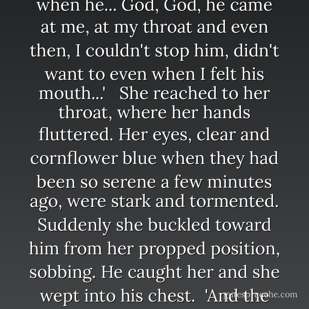 That's enough Susy, nuff, nuff.'<br /><br />'No, no I just want to say this,' she gasped, on the brink of incoherence. 'His eyes, his face, it's not ugly, and I know if I go back that he'll come and get some more of me... Even when he has drained all I know and when he... God, God, he came at me, at my throat and even then, I couldn't stop him, didn't want to even when I felt his mouth...' <br /><br />She reached to her throat, where her hands fluttered. Her eyes, clear and cornflower blue when they had been so serene a few minutes ago, were stark and tormented. Suddenly she buckled toward him from her propped position, sobbing. He caught her and she wept into his chest.<br /><br />'And the worst thing... the worst thing... is that I want to see him again... Harry, he wanted me to take that cross off, and I did, and I've felt him wanting me now, even now, with blessed Jesus over my bed. - Leslie H. Whitten Jr.