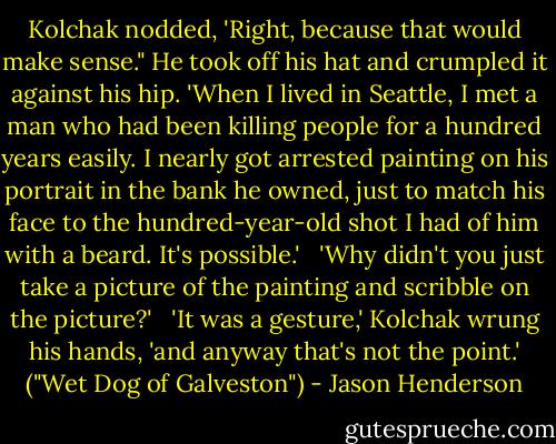 Kolchak nodded, 'Right, because that would make sense." He took off his hat and crumpled it against his hip. 'When I lived in Seattle, I met a man who had been killing people for a hundred years easily. I nearly got arrested painting on his portrait in the bank he owned, just to match his face to the hundred-year-old shot I had of him with a beard. It's possible.'<br /> <br />'Why didn't you just take a picture of the painting and scribble on the picture?'<br /> <br />'It was a gesture,' Kolchak wrung his hands, 'and anyway that's not the point.' ("Wet Dog of Galveston") - Jason Henderson