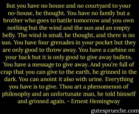 But you have no house and no courtyard to your no-house, he thought. You have no family but a brother who goes to battle tomorrow and you own nothing but the wind and the sun and an empty belly. The wind is small, he thought, and there is no sun. You have four grenades in your pocket but they are only good to throw away. You have a carbine on your back but it is only good to give away bullets. You have a message to give away. And you're full of crap that you can give to the earth, he grinned in the dark. You can anoint it also with urine. Everything you have is to give. Thou art a phenomenon of philosophy and an unfortunate man, he told himself and grinned again. - Ernest Hemingway