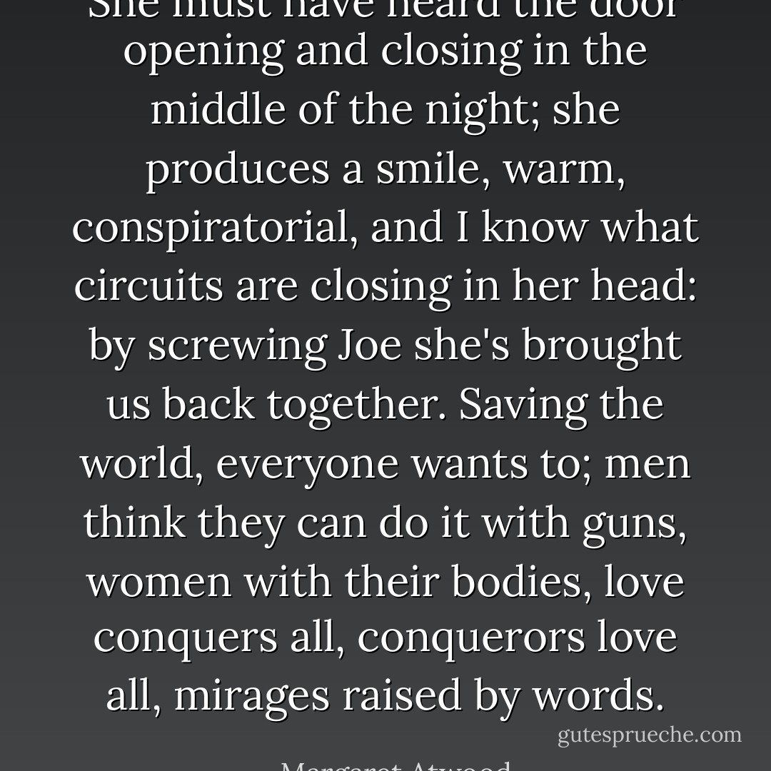 She must have heard the door opening and closing in the middle of the night; she produces a smile, warm, conspiratorial, and I know what circuits are closing in her head: by screwing Joe she's brought us back together. Saving the world, everyone wants to; men think they can do it with guns, women with their bodies, love conquers all, conquerors love all, mirages raised by words. - Margaret Atwood