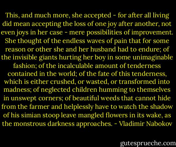 This, and much more, she accepted - for after all living did mean accepting<br />the loss of one joy after another, not even joys in her case - mere<br />possibilities of improvement. She thought of the endless waves of pain<br />that for some reason or other she and her husband had to endure; of the<br />invisible giants hurting her boy in some unimaginable fashion; of the<br />incalculable amount of tenderness contained in the world; of the fate of<br />this tenderness, which is either crushed, or wasted, or transformed into<br />madness; of neglected children humming to themselves in unswept corners;<br />of beautiful weeds that cannot hide from the farmer and helplessly have to<br />watch the shadow of his simian stoop leave mangled flowers in its wake, as<br />the monstrous darkness approaches. - Vladimir Nabokov