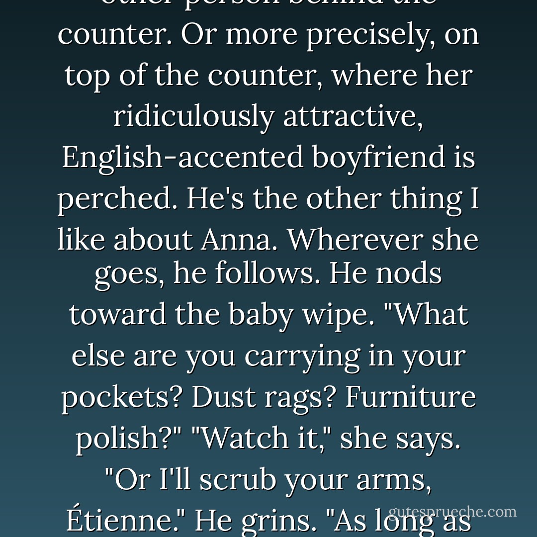 Where in the bloody hell did that come from?" asks the other person behind the counter. Or more precisely, on top of the counter, where her ridiculously attractive, English-accented boyfriend is perched.<br />He's the other thing I like about Anna. Wherever she goes, he follows.<br />He nods toward the baby wipe. "What else are you carrying in your pockets? Dust rags? Furniture polish?"<br />"Watch it," she says. "Or I'll scrub your arms, Étienne."<br />He grins. "As long as you do it in private. - Stephanie Perkins