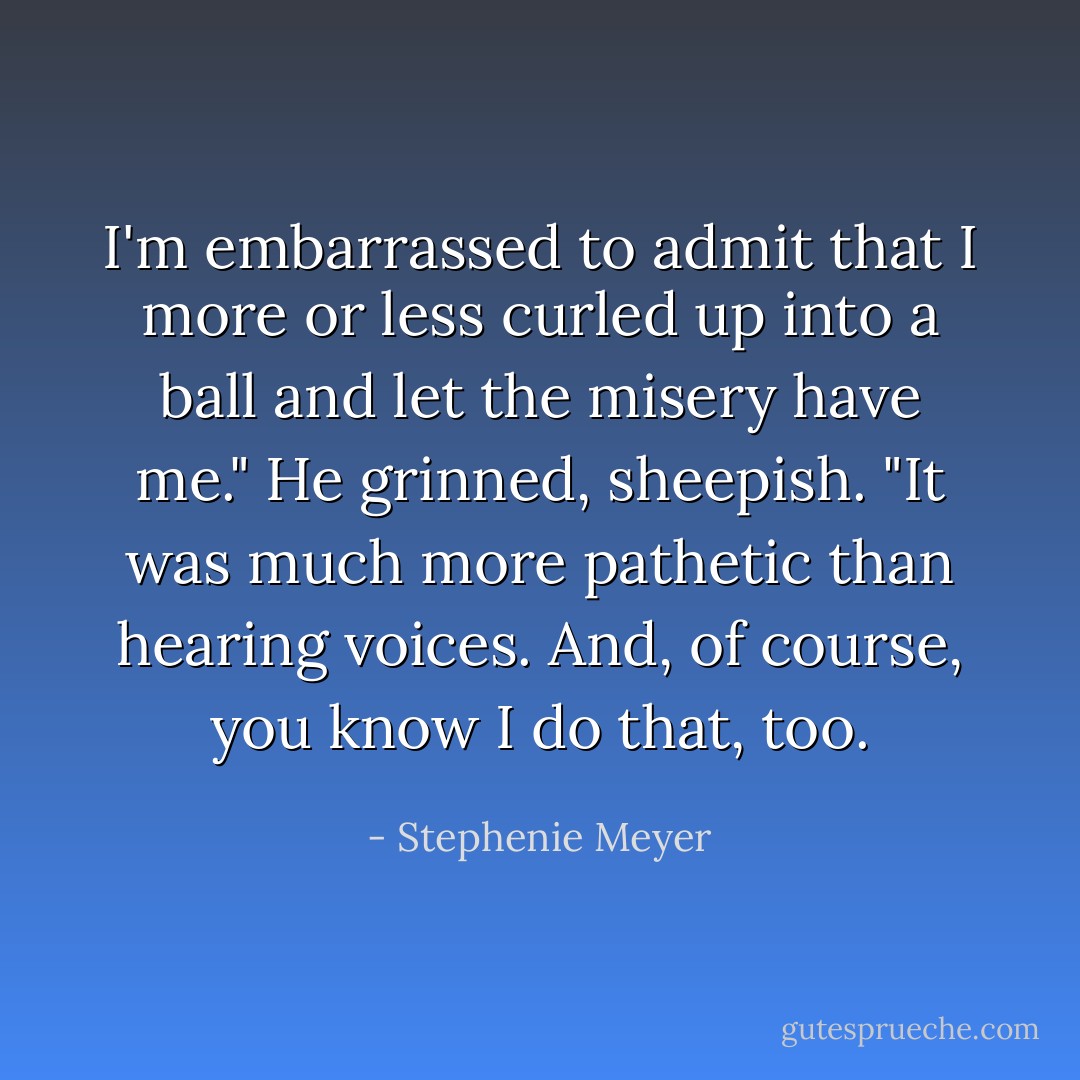 I'm embarrassed to admit that I more or less curled up into a ball and let the misery have me." He grinned, sheepish. "It was much more pathetic than hearing voices. And, of course, you know I do that, too. - Stephenie Meyer