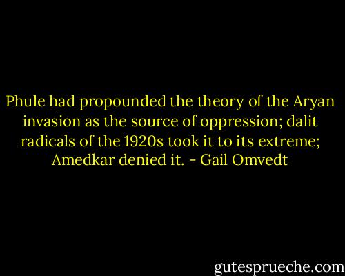Phule had propounded the theory of the Aryan invasion as the source of oppression; dalit radicals of the 1920s took it to its extreme; Amedkar denied it. - Gail Omvedt