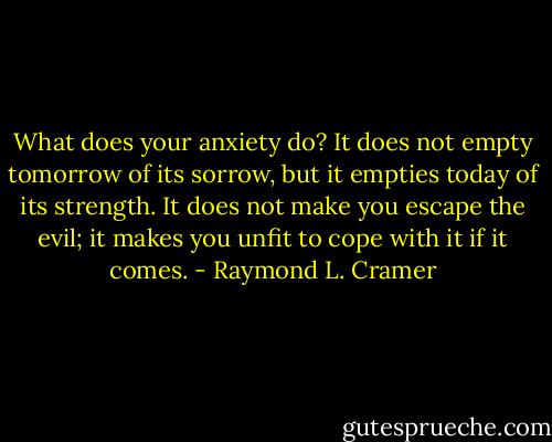 What does your anxiety do? It does not empty tomorrow of its sorrow, but it empties today of its strength. It does not make you escape the evil; it makes you unfit to cope with it if it comes. - Raymond L. Cramer