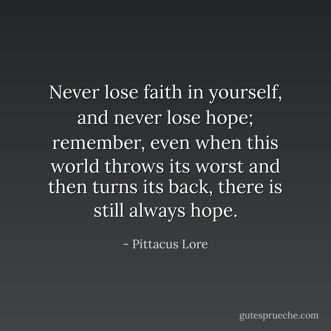 Never lose faith in yourself, and never lose hope; remember, even when this world throws its worst and then turns its back, there is still always hope. - Pittacus Lore