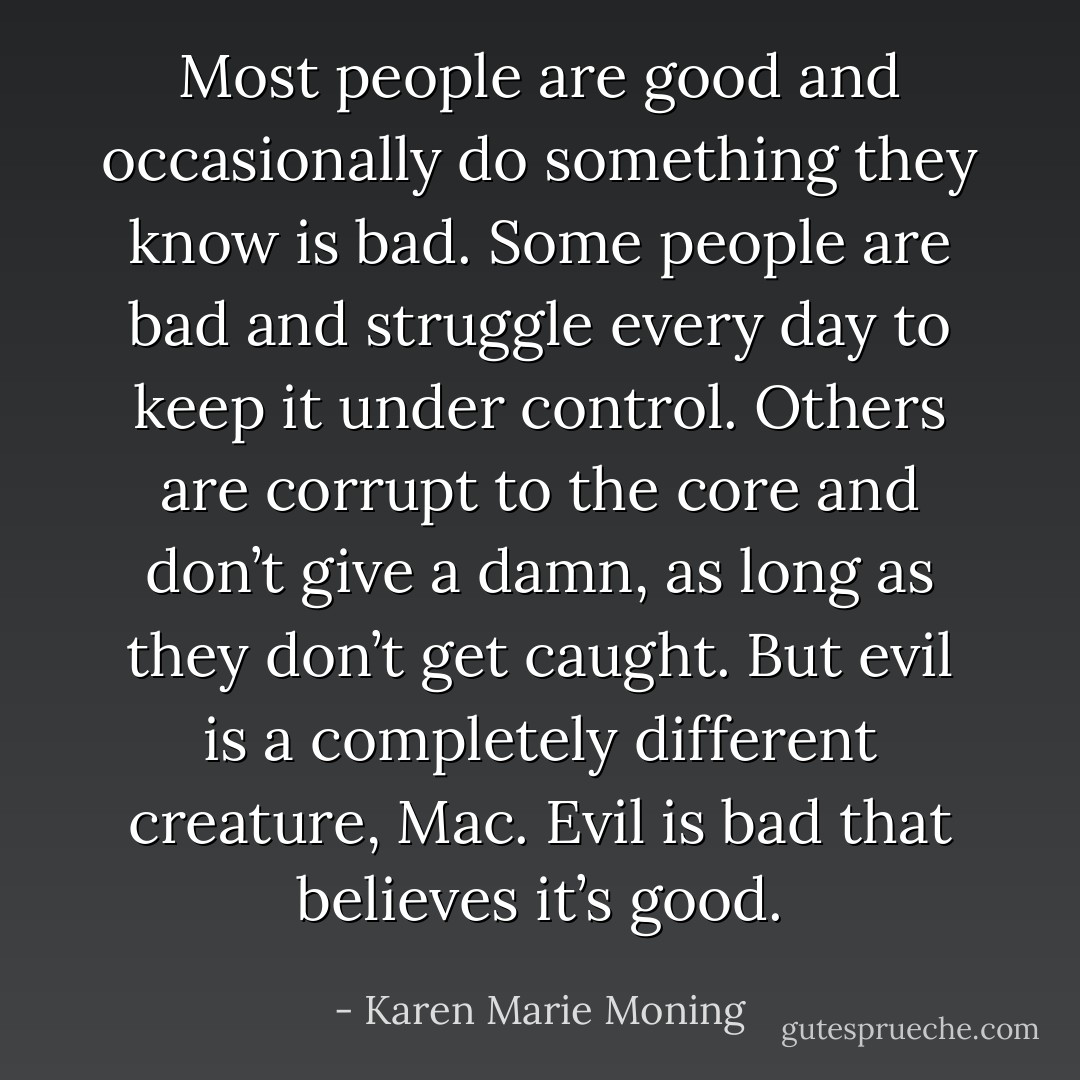 Most people are good and occasionally do something they know is bad. Some people are bad and struggle every day to keep it under control. Others are corrupt to the core and don’t give a damn, as long as they don’t get caught. But evil is a completely different creature, Mac. Evil is bad that believes it’s good. - Karen Marie Moning