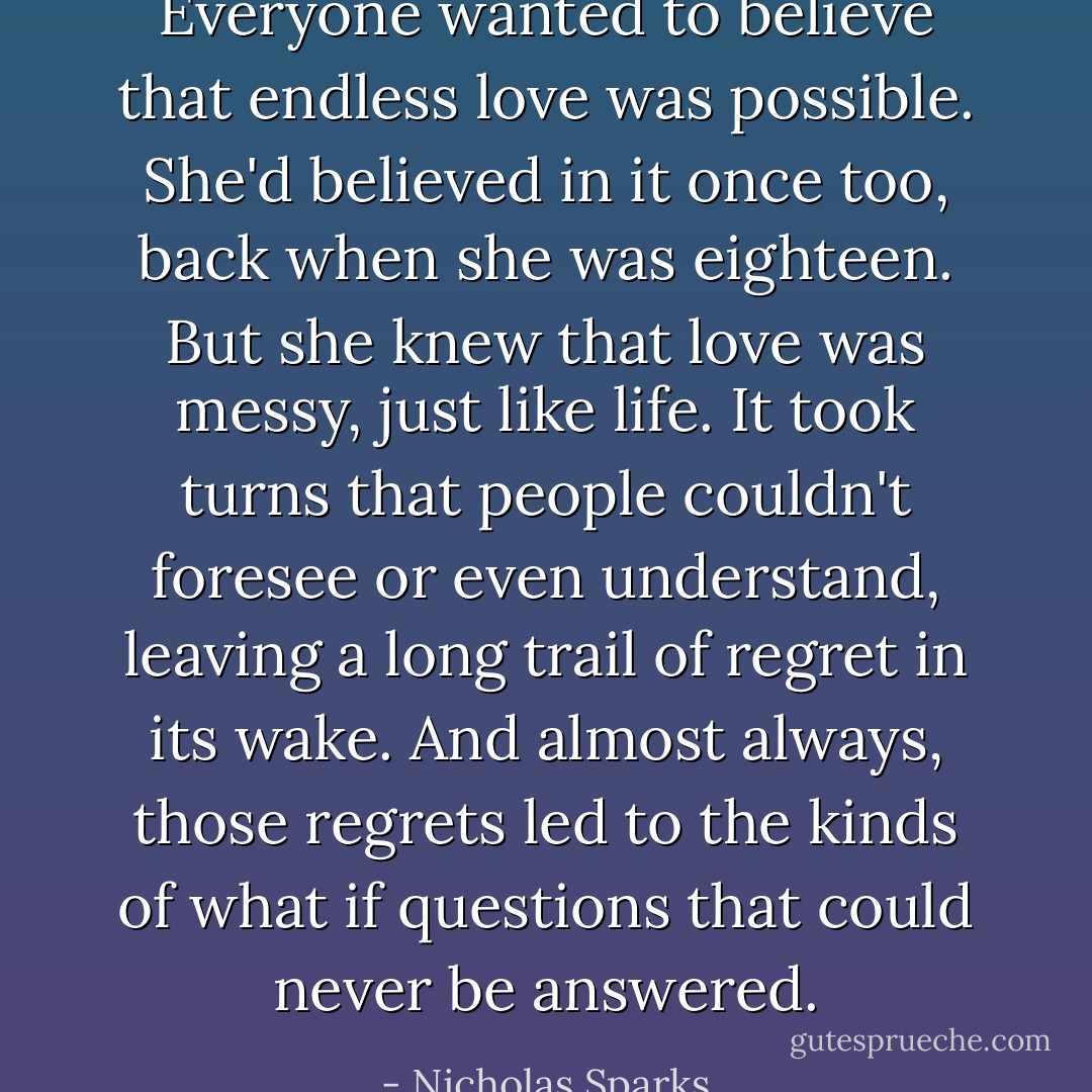 Everyone wanted to believe that endless love was possible. She'd believed in it once too, back when she was eighteen. But she knew that love was messy, just like life. It took turns that people couldn't foresee or even understand, leaving a long trail of regret in its wake. And almost always, those regrets led to the kinds of what if questions that could never be answered. - Nicholas Sparks