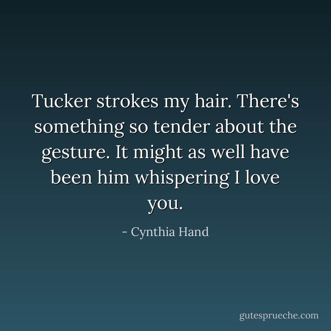 Tucker strokes my hair. There's something so tender about the gesture. It might as well have been him whispering <i>I love you</i>. - Cynthia Hand