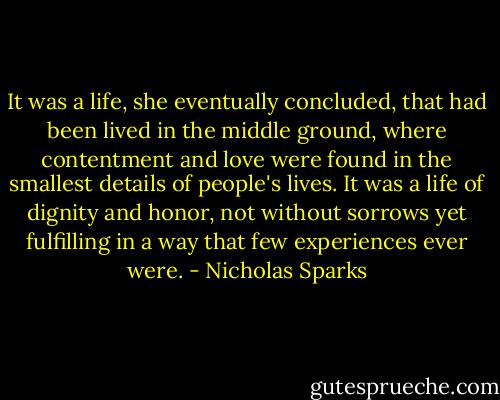 It was a life, she eventually concluded, that had been lived in the middle ground, where contentment and love were found in the smallest details of people's lives. It was a life of dignity and honor, not without sorrows yet fulfilling in a way that few experiences ever were. - Nicholas Sparks
